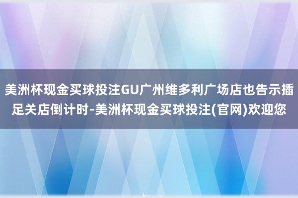 美洲杯现金买球投注GU广州维多利广场店也告示插足关店倒计时-美洲杯现金买球投注(官网)欢迎您