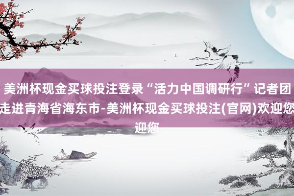 美洲杯现金买球投注登录“活力中国调研行”记者团走进青海省海东市-美洲杯现金买球投注(官网)欢迎您