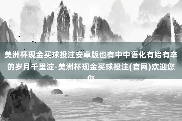 美洲杯现金买球投注安卓版也有中中语化有始有卒的岁月千里淀-美洲杯现金买球投注(官网)欢迎您