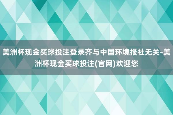 美洲杯现金买球投注登录齐与中国环境报社无关-美洲杯现金买球投注(官网)欢迎您