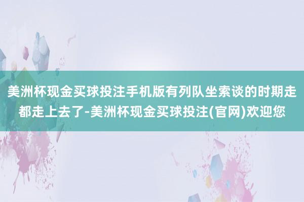 美洲杯现金买球投注手机版有列队坐索谈的时期走都走上去了-美洲杯现金买球投注(官网)欢迎您