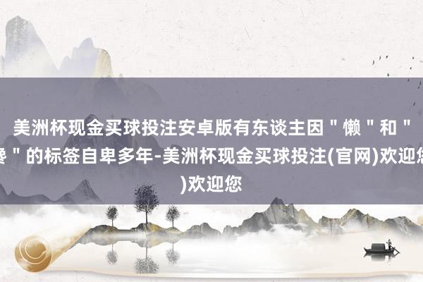 美洲杯现金买球投注安卓版有东谈主因＂懒＂和＂馋＂的标签自卑多年-美洲杯现金买球投注(官网)欢迎您