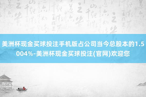 美洲杯现金买球投注手机版占公司当今总股本的1.5004%-美洲杯现金买球投注(官网)欢迎您