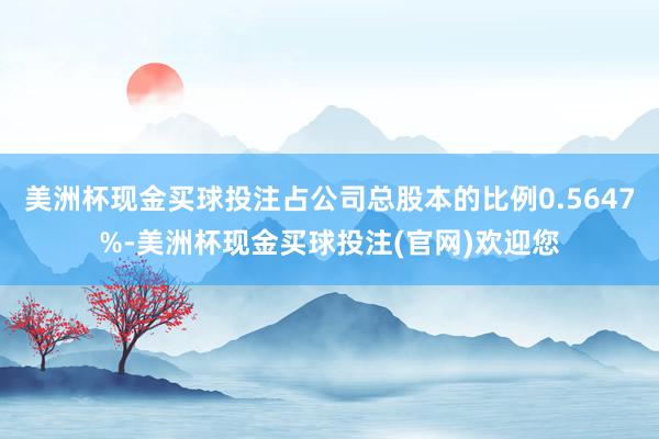 美洲杯现金买球投注占公司总股本的比例0.5647%-美洲杯现金买球投注(官网)欢迎您
