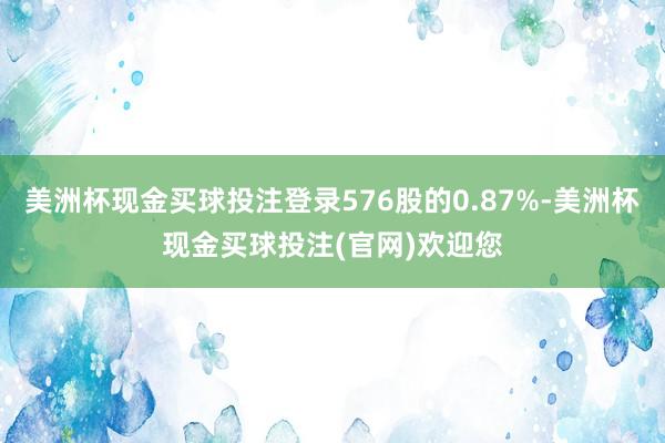 美洲杯现金买球投注登录576股的0.87%-美洲杯现金买球投注(官网)欢迎您