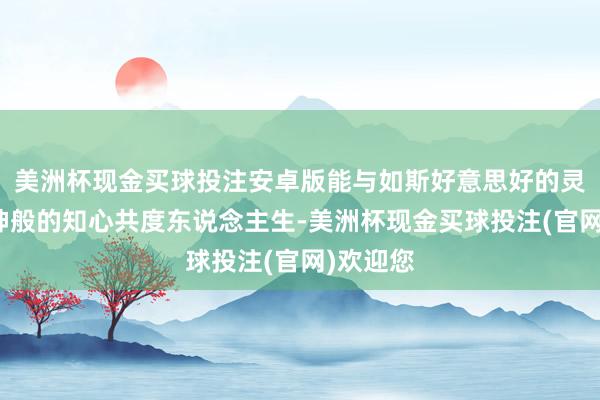 美洲杯现金买球投注安卓版能与如斯好意思好的灵魂、天神般的知心共度东说念主生-美洲杯现金买球投注(官网)欢迎您