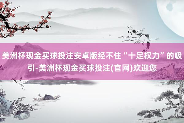 美洲杯现金买球投注安卓版经不住“十足权力”的吸引-美洲杯现金买球投注(官网)欢迎您