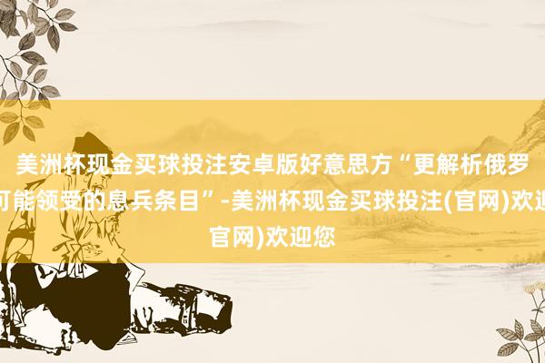 美洲杯现金买球投注安卓版好意思方“更解析俄罗斯可能领受的息兵条目”-美洲杯现金买球投注(官网)欢迎您