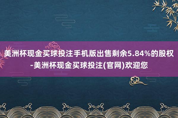 美洲杯现金买球投注手机版出售剩余5.84%的股权-美洲杯现金买球投注(官网)欢迎您