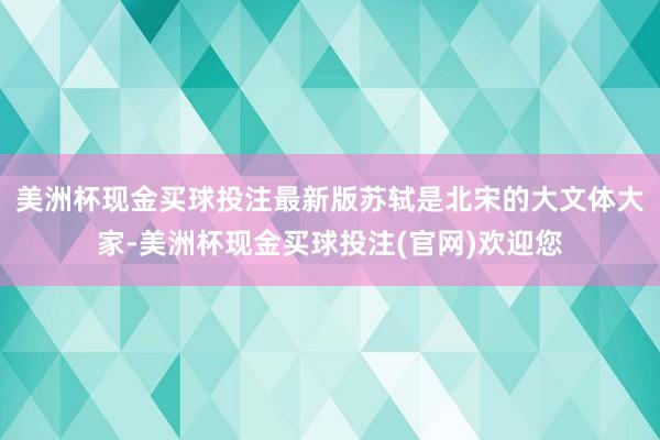 美洲杯现金买球投注最新版苏轼是北宋的大文体大家-美洲杯现金买球投注(官网)欢迎您