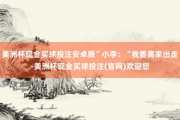 美洲杯现金买球投注安卓版”小李：“我要离家出走-美洲杯现金买球投注(官网)欢迎您