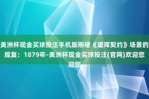 美洲杯现金买球投注手机版刚硬《瑷珲契约》场景的规复：1879年-美洲杯现金买球投注(官网)欢迎您