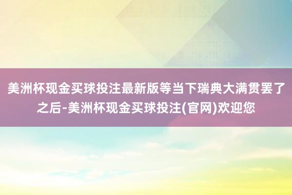 美洲杯现金买球投注最新版等当下瑞典大满贯罢了之后-美洲杯现金买球投注(官网)欢迎您