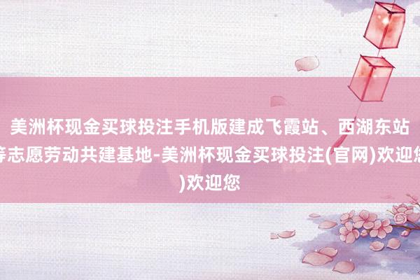 美洲杯现金买球投注手机版建成飞霞站、西湖东站等志愿劳动共建基地-美洲杯现金买球投注(官网)欢迎您
