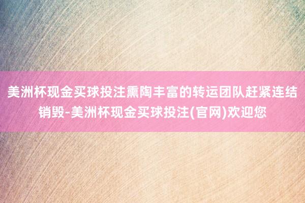 美洲杯现金买球投注熏陶丰富的转运团队赶紧连结销毁-美洲杯现金买球投注(官网)欢迎您