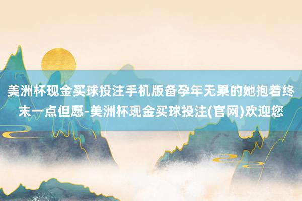 美洲杯现金买球投注手机版备孕年无果的她抱着终末一点但愿-美洲杯现金买球投注(官网)欢迎您