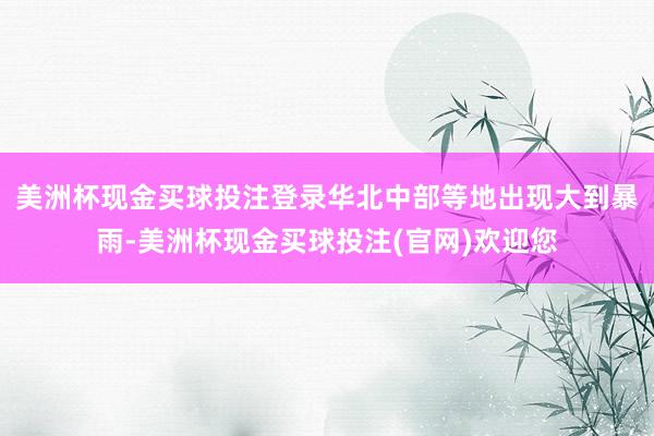美洲杯现金买球投注登录华北中部等地出现大到暴雨-美洲杯现金买球投注(官网)欢迎您