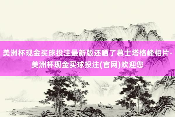 美洲杯现金买球投注最新版还晒了慕士塔格峰相片-美洲杯现金买球投注(官网)欢迎您