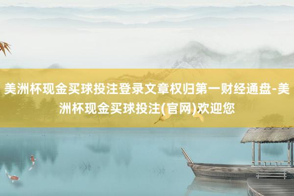 美洲杯现金买球投注登录文章权归第一财经通盘-美洲杯现金买球投注(官网)欢迎您
