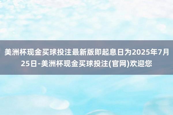 美洲杯现金买球投注最新版即起息日为2025年7月25日-美洲杯现金买球投注(官网)欢迎您