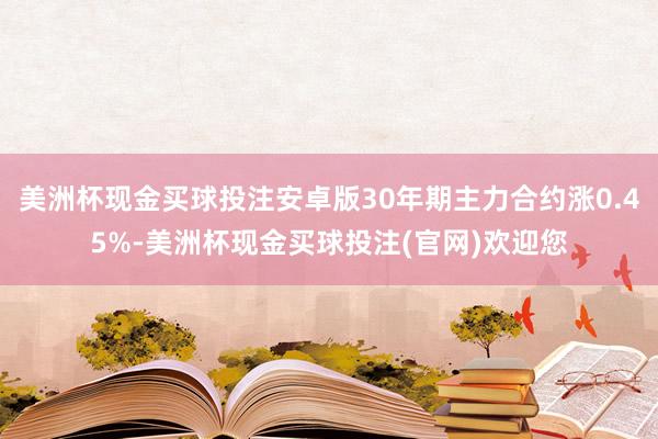 美洲杯现金买球投注安卓版30年期主力合约涨0.45%-美洲杯现金买球投注(官网)欢迎您