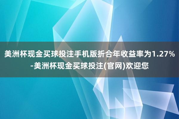 美洲杯现金买球投注手机版折合年收益率为1.27%-美洲杯现金买球投注(官网)欢迎您