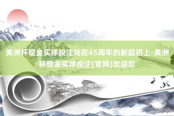 美洲杯现金买球投注站在45周年的新起初上-美洲杯现金买球投注(官网)欢迎您