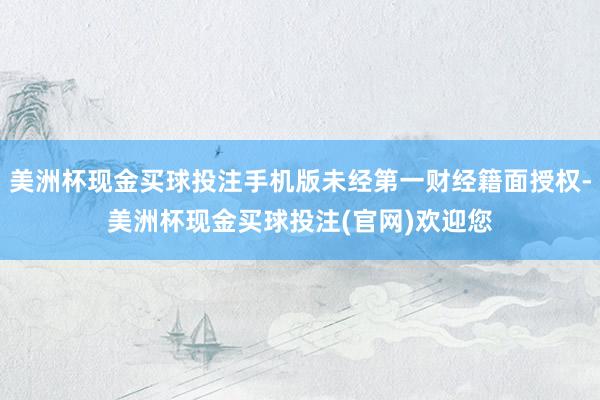 美洲杯现金买球投注手机版未经第一财经籍面授权-美洲杯现金买球投注(官网)欢迎您