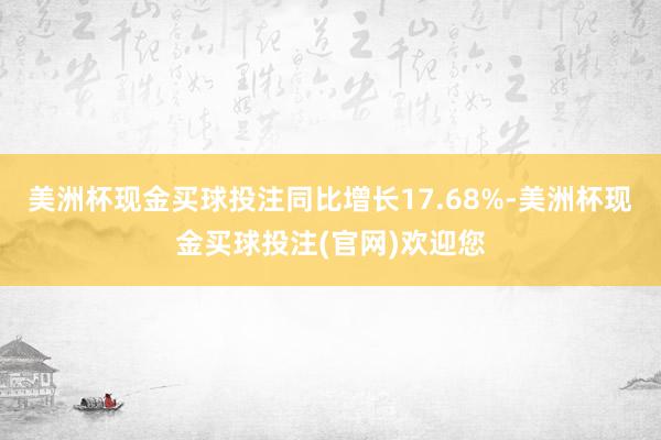 美洲杯现金买球投注同比增长17.68%-美洲杯现金买球投注(官网)欢迎您
