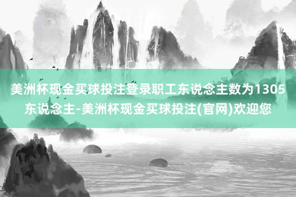 美洲杯现金买球投注登录职工东说念主数为1305东说念主-美洲杯现金买球投注(官网)欢迎您