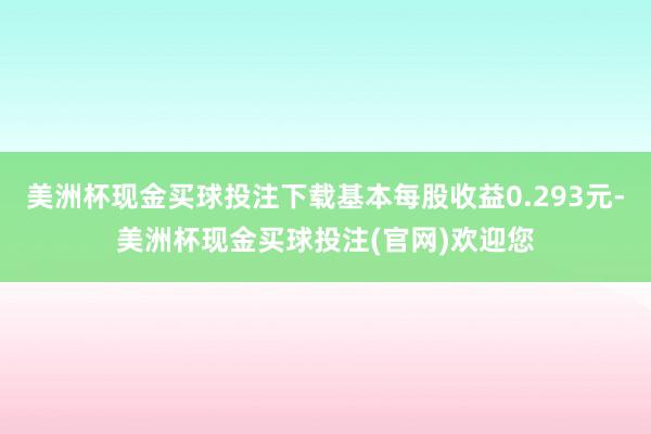 美洲杯现金买球投注下载基本每股收益0.293元-美洲杯现金买球投注(官网)欢迎您