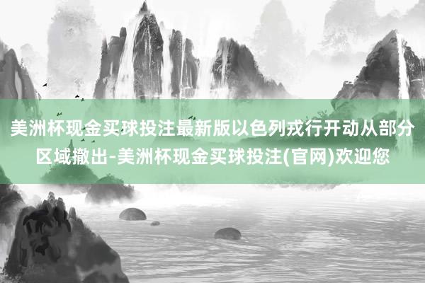 美洲杯现金买球投注最新版以色列戎行开动从部分区域撤出-美洲杯现金买球投注(官网)欢迎您