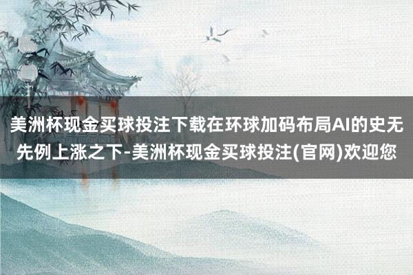 美洲杯现金买球投注下载在环球加码布局AI的史无先例上涨之下-美洲杯现金买球投注(官网)欢迎您