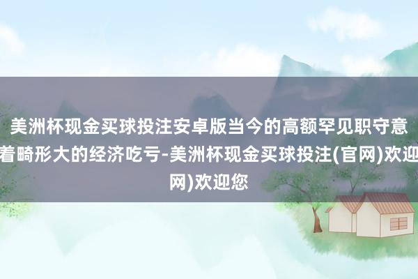 美洲杯现金买球投注安卓版当今的高额罕见职守意味着畸形大的经济吃亏-美洲杯现金买球投注(官网)欢迎您