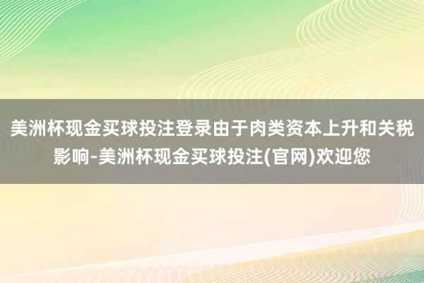 美洲杯现金买球投注登录由于肉类资本上升和关税影响-美洲杯现金买球投注(官网)欢迎您