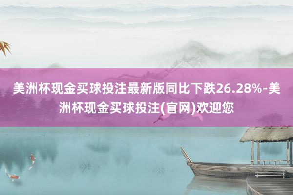 美洲杯现金买球投注最新版同比下跌26.28%-美洲杯现金买球投注(官网)欢迎您