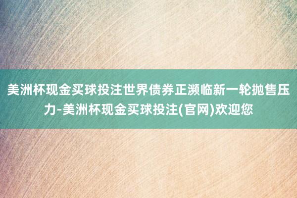 美洲杯现金买球投注世界债券正濒临新一轮抛售压力-美洲杯现金买球投注(官网)欢迎您