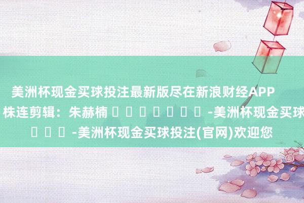 美洲杯现金买球投注最新版尽在新浪财经APP            						株连剪辑：朱赫楠 							-美洲杯现金买球投注(官网)欢迎您
