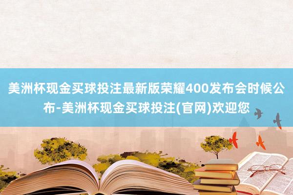 美洲杯现金买球投注最新版荣耀400发布会时候公布-美洲杯现金买球投注(官网)欢迎您