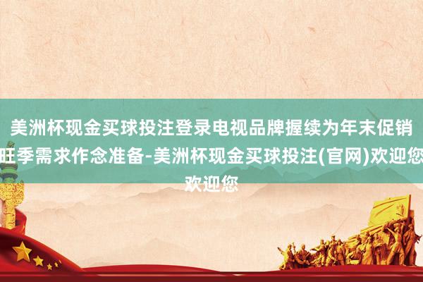 美洲杯现金买球投注登录电视品牌握续为年末促销旺季需求作念准备-美洲杯现金买球投注(官网)欢迎您