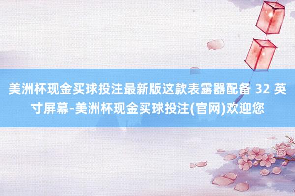 美洲杯现金买球投注最新版这款表露器配备 32 英寸屏幕-美洲杯现金买球投注(官网)欢迎您