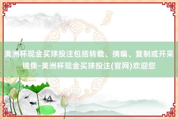 美洲杯现金买球投注包括转载、摘编、复制或开采镜像-美洲杯现金买球投注(官网)欢迎您