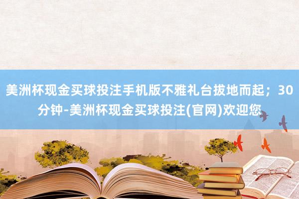 美洲杯现金买球投注手机版不雅礼台拔地而起；30分钟-美洲杯现金买球投注(官网)欢迎您
