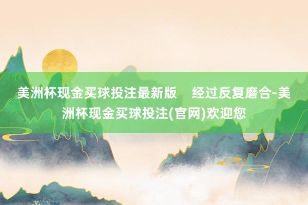美洲杯现金买球投注最新版    经过反复磨合-美洲杯现金买球投注(官网)欢迎您