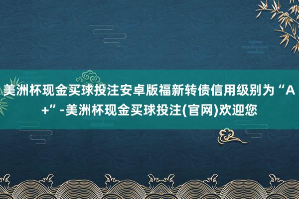 美洲杯现金买球投注安卓版福新转债信用级别为“A+”-美洲杯现金买球投注(官网)欢迎您