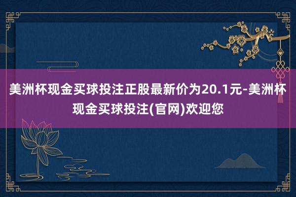 美洲杯现金买球投注正股最新价为20.1元-美洲杯现金买球投注(官网)欢迎您