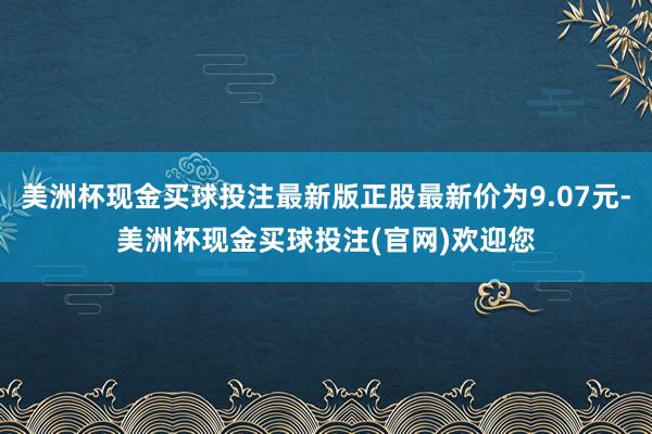 美洲杯现金买球投注最新版正股最新价为9.07元-美洲杯现金买球投注(官网)欢迎您