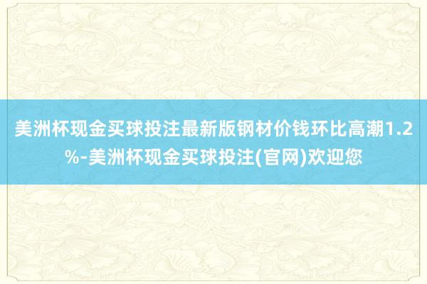 美洲杯现金买球投注最新版  钢材价钱环比高潮1.2%-美洲杯现金买球投注(官网)欢迎您