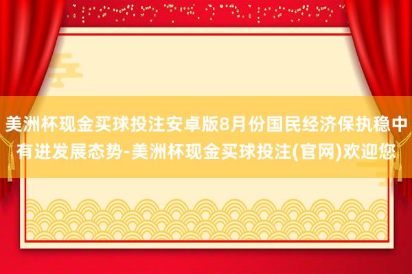 美洲杯现金买球投注安卓版8月份国民经济保执稳中有进发展态势-美洲杯现金买球投注(官网)欢迎您