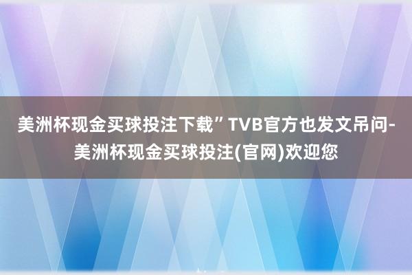 美洲杯现金买球投注下载”TVB官方也发文吊问-美洲杯现金买球投注(官网)欢迎您
